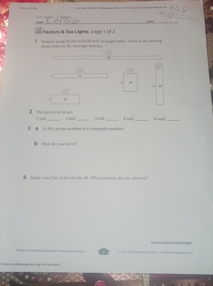 9/19/34,6.09 AM View online: Bridges in Mathematics Grade 4 - Home Connections : Bridges Educator Site 
on 
| DATE 
Factors & Tea Lights page 1 of 2 
1 Imagine using 48 tiles to build each rectangle below. Write in the missing 
dimensions on the rectangle sketches.
48
2 48
8 48
16 48
4 48
2 The factors of 48 are:
1 and _ 2 and_ 4 and _ 8 and _ 16 and_ 
3 a Is 48 a prime number or a composite number? 
b How do you know? 
4 Study your list of factors for 48. What patterns do you observe? 
(continued on next page) 
Bridges in Mathematics Grade 4 Home Connections 7 © The Math Learning Center | mathlearningcenter.org 
/bridges.mathlearningcenter.org/view/br4-hc#11