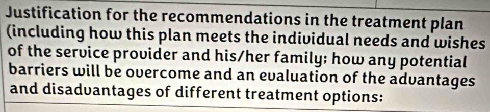 Justification for the recommendations in the treatment plan 
(including how this plan meets the individual needs and wishes 
of the service provider and his/her family; how any potential 
barriers will be overcome and an evaluation of the advantages 
and disadvantages of different treatment options: