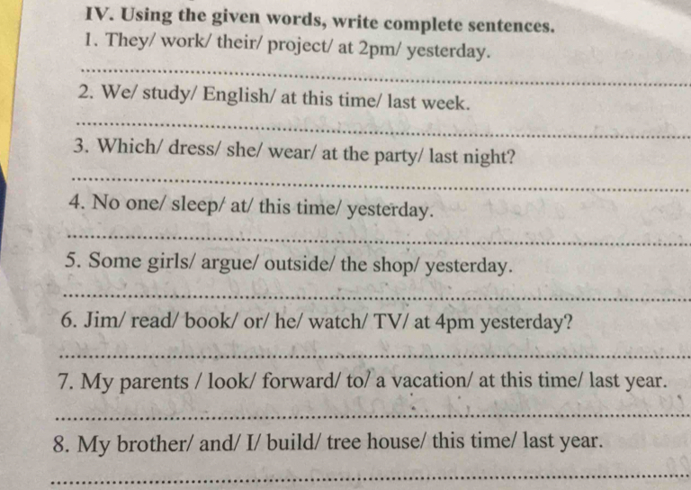 Using the given words, write complete sentences. 
1. They/ work/ their/ project/ at 2pm/ yesterday. 
_ 
2. We/ study/ English/ at this time/ last week. 
_ 
_ 
3. Which/ dress/ she/ wear/ at the party/ last night? 
4. No one/ sleep/ at/ this time/ yesterday. 
_ 
5. Some girls/ argue/ outside/ the shop/ yesterday. 
_ 
6. Jim/ read/ book/ or/ he/ watch/ TV/ at 4pm yesterday? 
_ 
7. My parents / look/ forward/ to/ a vacation/ at this time/ last year. 
_ 
8. My brother/ and/ I/ build/ tree house/ this time/ last year. 
_