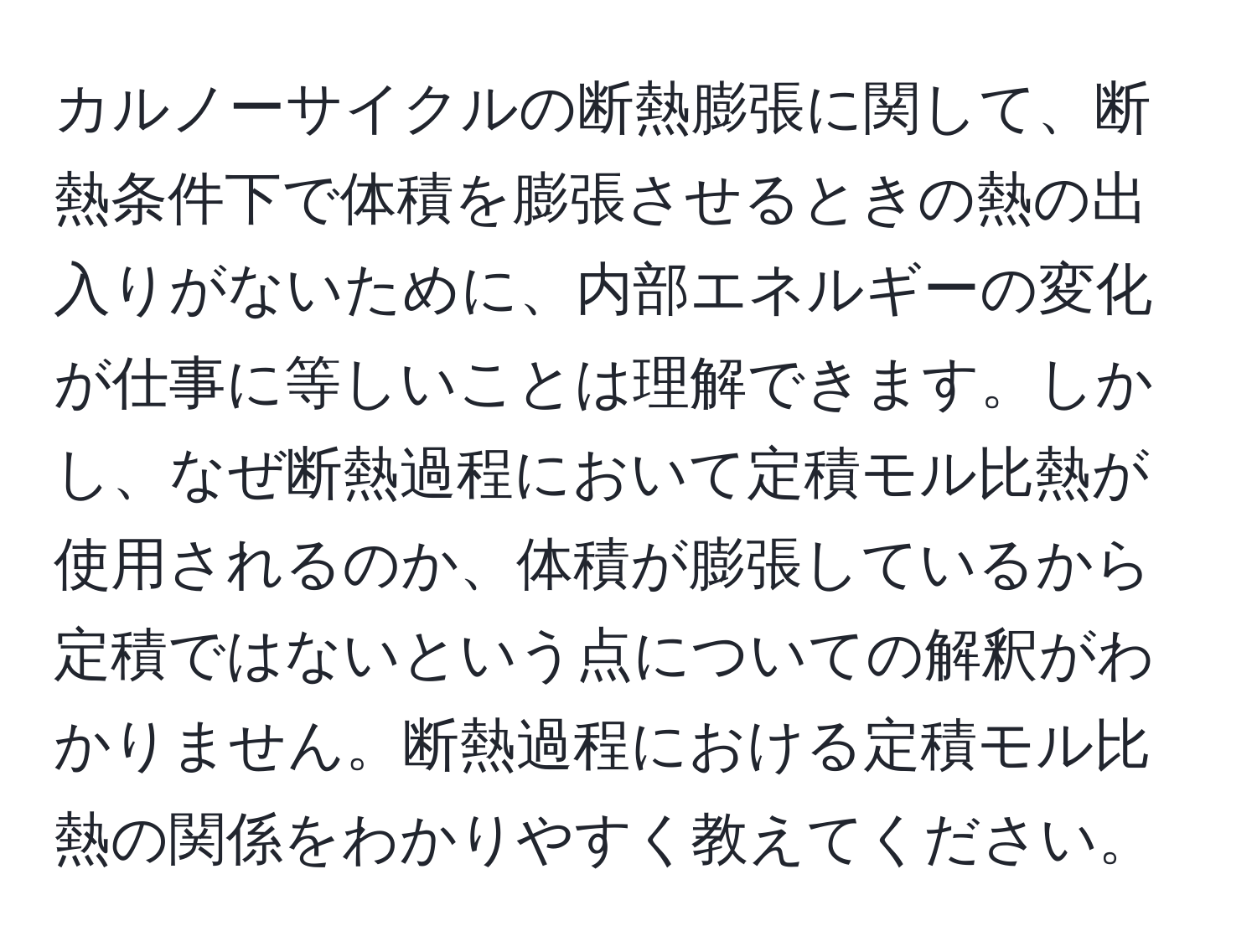 カルノーサイクルの断熱膨張に関して、断熱条件下で体積を膨張させるときの熱の出入りがないために、内部エネルギーの変化が仕事に等しいことは理解できます。しかし、なぜ断熱過程において定積モル比熱が使用されるのか、体積が膨張しているから定積ではないという点についての解釈がわかりません。断熱過程における定積モル比熱の関係をわかりやすく教えてください。