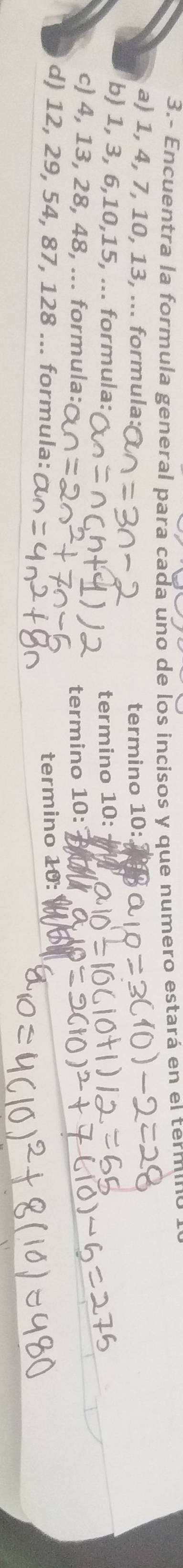 3.- Encuentra la formula general para cada uno de los incisos y que numero estará en el termino 
a) 1, 4, 7, 10, 13, ... formula: termino 10 : 
b) 1, 3, 6, 10, 15, ... formula: termino 10 : 
c) 4, 13, 28, 48, ... formula: termino 10 : 
d) 12, 29, 54, 87, 128... formula: termino 10 :