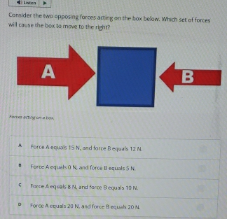 Listen
Consider the two opposing forces acting on the box below. Which set of forces
will cause the box to move to the right?
Forces acting un a box.
A Force A equals 15 N, and force B equals 12 N.
Force A equals 0 N, and force B equals 5 N.
5 Force A equals 8 N, and force B-equals 10 N.
D Force A equals 20 N, and force B equals 20 N.