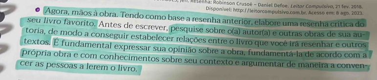 JeII, Resenha: Robinson Crusoé - Daniel Defoe. Leitor Compulsívo, 21 fev. 2018. 
Disponivel: http://leitorcompulsivo.com.br. Acesso em: 8 ago. 2023. 
Agora, mãos à obra. Tendo como base a resenha anterior, elabore uma resenha crítica do 
seu livro favorito. Antes de escrever, pesquise sobre o(a) autor(a) e outras obras de sua au- 
toria, de modo a conseguir estabelecer relações entre o livro que você irá resenhar e outros 
textos. É fundamental expressar sua opinião sobre a obra, fundamentá-la de acordo com a 
própria obra e com conhecimentos sobre seu contexto e argumentar de maneira a conven- 
cer as pessoas a lerem o livro.