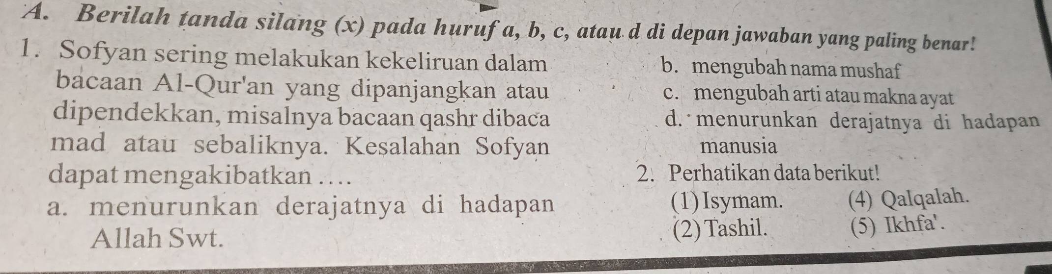 Berilah tanda silang (x) pada huruf a, b, c, atau d di depan jawaban yang paling benar!
1. Sofyan sering melakukan kekeliruan dalam b. mengubah nama mushaf
bacaan Al-Qur'an yang dipanjangkan atau c. mengubah arti atau makna ayat
dipendekkan, misalnya bacaan qashr dibaca d. menurunkan derajatnya di hadapan
mad atau sebaliknya. Kesalahan Sofyan manusia
dapat mengakibatkan … 2. Perhatikan data berikut!
a. menurunkan derajatnya di hadapan (1)Isymam.
(4) Qalqalah.
Allah Swt. (2) Tashil.
(5) Ikhfa'.