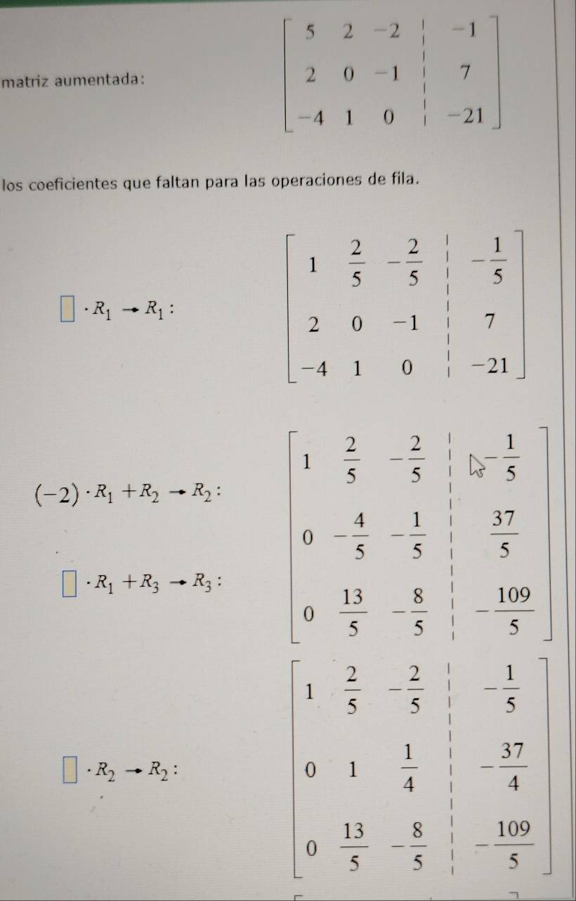 matriz aumentada:
los coeficientes que faltan para las operaciones de fila.
□ · R_1to R_1:
(-2)· R_1+R_2to R_2: beginbmatrix 1& 5/7 & 2/7 & 1/5   11/5 - 1/5 &- 1/5 & 3/4  - 1/5 &frac 30endarray 
□ · R_1+R_3to R_3:
□ · R_2to R_2:
beginbmatrix 1& 2/5 & 2/3 &-frac 1&- 1/5  0&1&-frac 4 0&1495& 4/5 &- 100/5 endbmatrix