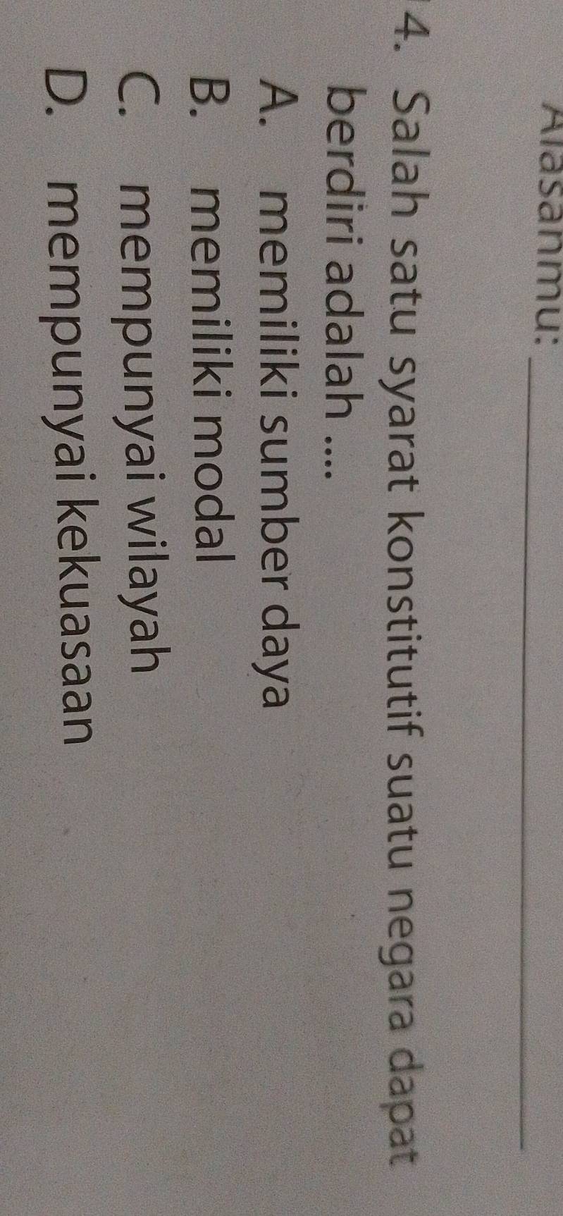 Alasanmu:
_
4. Salah satu syarat konstitutif suatu negara dapat
berdiri adalah ....
A. memiliki sumber daya
B. memiliki modal
C. mempunyai wilayah
D. mempunyai kekuasaan