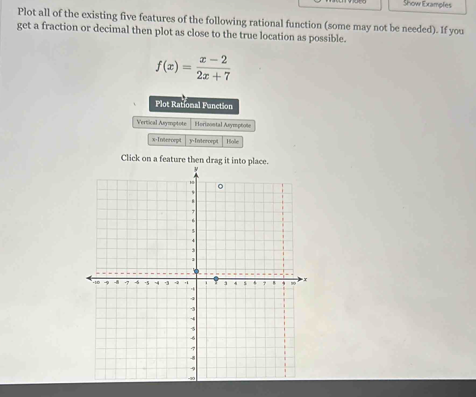 Show Examples 
Plot all of the existing five features of the following rational function (some may not be needed). If you 
get a fraction or decimal then plot as close to the true location as possible.
f(x)= (x-2)/2x+7 
Plot Rational Function 
Vertical Asymptote Horizontal Asymptote 
x-Intercept y-Intercept Hole 
Click on a feature then drag it into place.