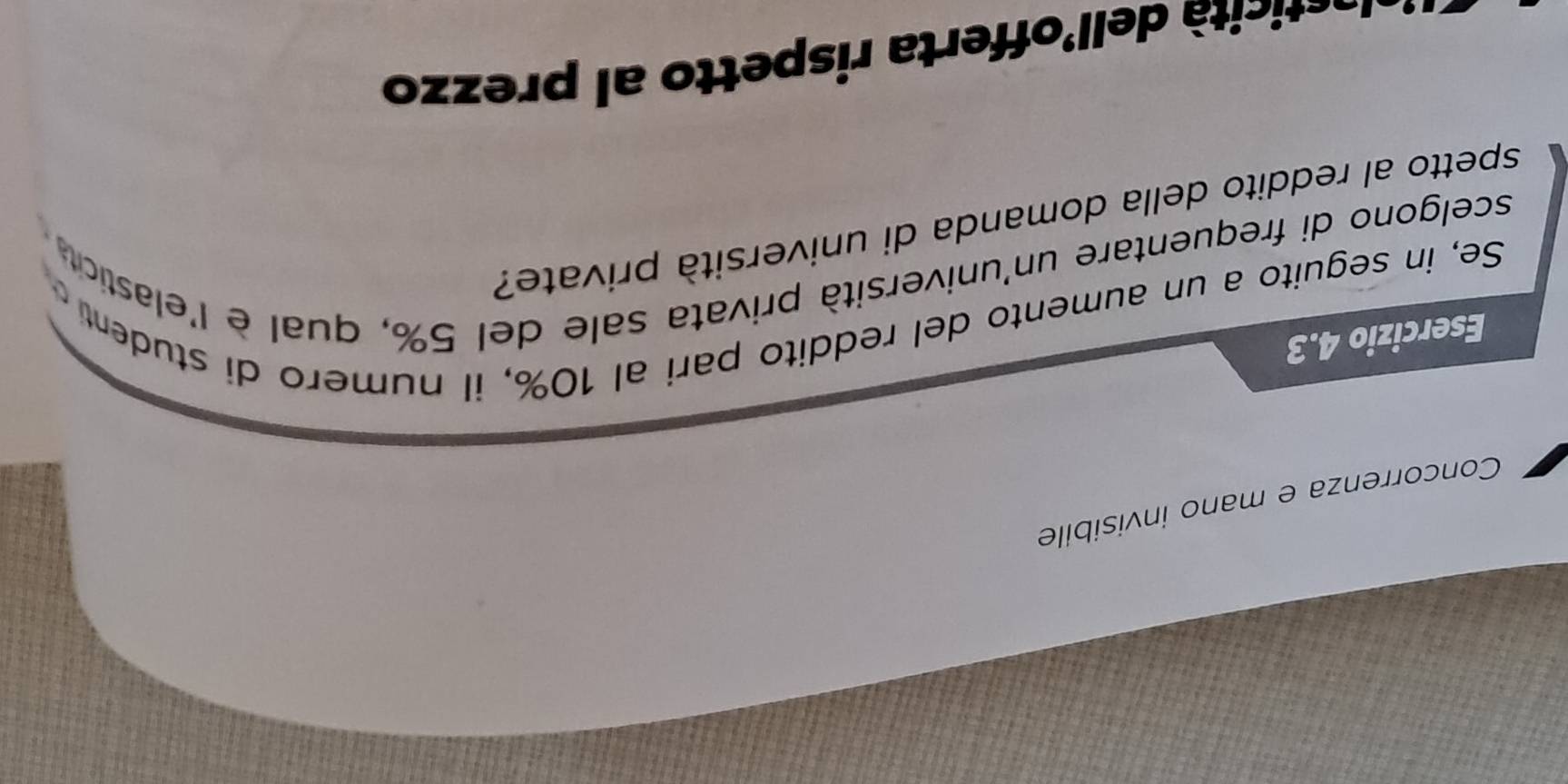 Concorrenza e mano invisibile
Esercizio 4.3
Se, in seguito a un aumento del reddito pari al 10%, il numero di student 
scelgono di frequentare un'università privata sale del 5%, qual è l'elastic 
spetto al reddito della domanda di università private?
tcità dell'offerta rispetto al prezzo