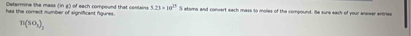 Determine the mass (in g) of each compound that contains 5.23* 10^(25) S atoms and convert each mass to moles of the compound. Be sure each of your answer entries 
has the correct number of significant figures.
π (SO_3)_2