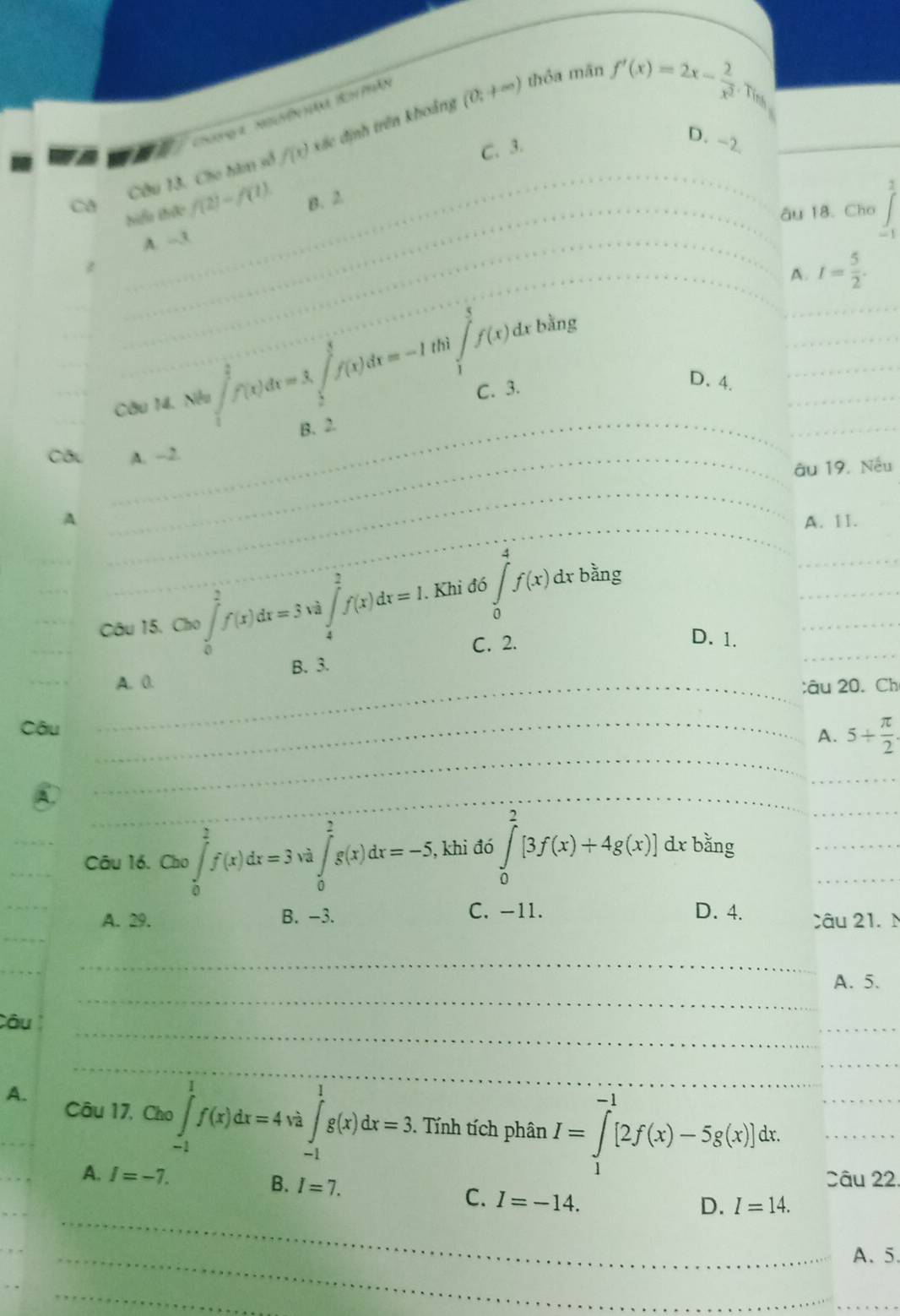 Chưoga  Na ện t Bo hão
thỏa mãn f'(x)=2x- 2/x^2 .Tin
was
f(x) xác định trên khoảng (0;+∈fty )
Ca Câu 13, Cho hàm số
C. 3.
D. -2
1
Siểa thức f(2)-f(1) B. 2
âu 18. Cho
A. -3
- 1
A. I= 5/2 .
Câu 14. Nếu ∈tlimits _1^((frac 3)2)f(x)dx=3∈tlimits _3^(3f(x)d)f(x)dx=-1 thì ∈tlimits _1^(5f(x)dx
bằng
C. 3.
D. 4.
B. 2.
Câu A. -2.
_
u 19. Nếu
_
_
_
_
A __A. 11.
Câu 15. Cho ∈tlimits _0^2f(x)dx=3va∈tlimits _4^2f(x)dx=1. Khi đó ∈tlimits _0^4f(x)dxbing
_
_
C. 2.
D. 1.
B. 3.
_
A. 0.
;âu 20. Ch
Câu_
_
A. 5+frac π)2
A.
_
Câu 16. Cao∈tlimits _0^((frac 3)2)f(x)dx=3va∈tlimits _0^((frac 3)2)g(x)dx=-5 , khi đó ∈tlimits _0^2[3f(x)+4g(x)]dxbsin g
A. 29. B. −3. C. -11. D. 4. Câu 21. M
_
_
A. 5.
_
Câu
_
_
A.
_
_
Câu 17, Cho ∈tlimits _(-1)^1f(x)dx=4va∈tlimits _(-1)^1g(x)dx=3 Tính tích phân I=∈tlimits _1^(-1)[2f(x)-5g(x)]dx. __
A. I=-7. B. I=7.
Câu 22.
_
C. I=-14.
D. I=14.
_A、 5.
_