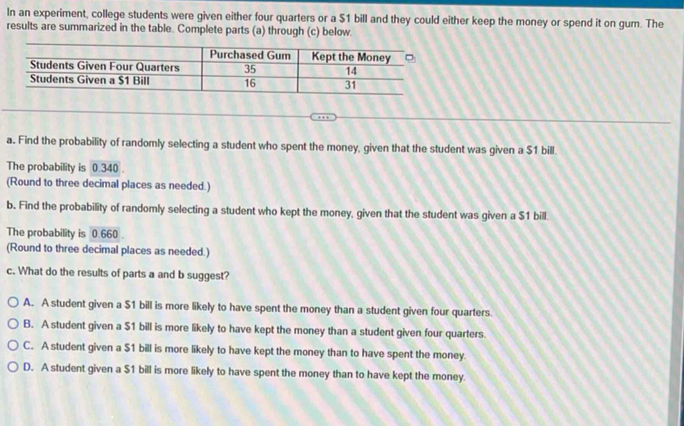 In an experiment, college students were given either four quarters or a $1 bill and they could either keep the money or spend it on gum. The
results are summarized in the table. Complete parts (a) through (c) below.
a. Find the probability of randomly selecting a student who spent the money, given that the student was given a $1 bill.
The probability is 0.340.
(Round to three decimal places as needed.)
b. Find the probability of randomly selecting a student who kept the money, given that the student was given a $1 bill.
The probability is 0.660.
(Round to three decimal places as needed.)
c. What do the results of parts a and b suggest?
A. A student given a $1 bill is more likely to have spent the money than a student given four quarters.
B. A student given a $1 bill is more likely to have kept the money than a student given four quarters.
C. A student given a $1 bill is more likely to have kept the money than to have spent the money.
D. A student given a $1 bill is more likely to have spent the money than to have kept the money.