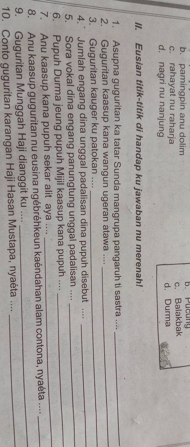 b. pamingpin anu dolim
b. Pucung
c. rahayat nu raharja c. Balakbak
d. Durma
d. nagri nu nanjung
II. Eusian titik-titik di handap ku jawaban nu merenah!
1. Asupna guguritan ka tatar Sunda mangrupa pangaruh ti sastra ....
_
_
2. Guguritan kaasup kana wangun ugeran atawa ....
_
_
3. Guguritan kauger ku patokan ....
4.* Jumlah engang dina unggal padalisan dina pupuh disebut ....
5. Sora vokal dina engang panungtung unggal padalisan ....
_
6. Pupuh Durma jeung pupuh Mijil kaasup kana pupuh ....
_
7. Anu kaasup kana pupuh sekar alit aya ....
_
_
8. Anu kaasup guguritan nu eusina ngébréhkeun kaéndahan alam contona, nyaéta ...._
_
9. Guguritan Munggah Haji dianggit ku ....
10. Conto guguritan karangan Haji Hasan Mustapa, nyaéta ....