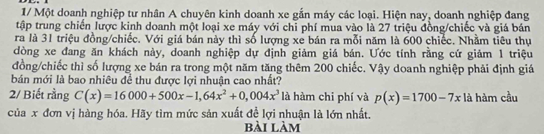 1/ Một doanh nghiệp tư nhân A chuyên kinh doanh xe gắn máy các loại. Hiện nay, doanh nghiệp đang 
tập trung chiến lược kinh doanh một loại xe máy với chi phí mua vào là 27 triệu đồng/chiếc và giá bán 
ra là 31 triệu đồng/chiếc. Với giá bán này thì số lượng xẻ bán ra mỗi năm là 600 chiếc. Nhằm tiêu thụ 
dòng xe đang ăn khách này, doanh nghiệp dự định giảm giá bán. Ước tính rằng cứ giảm 1 triệu 
đồng/chiếc thì số lượng xe bán ra trong một năm tăng thêm 200 chiếc. Vậy doanh nghiệp phải định giá 
bán mới là bao nhiêu để thu được lợi nhuận cao nhất? 
2/ Biết rằng C(x)=16000+500x-1, 64x^2+0,004x^3 là hàm chi phí và p(x)=1700-7x là hàm cầu 
của x đơn vị hàng hóa. Hãy tìm mức sản xuất đề lợi nhuận là lớn nhất. 
bài làm