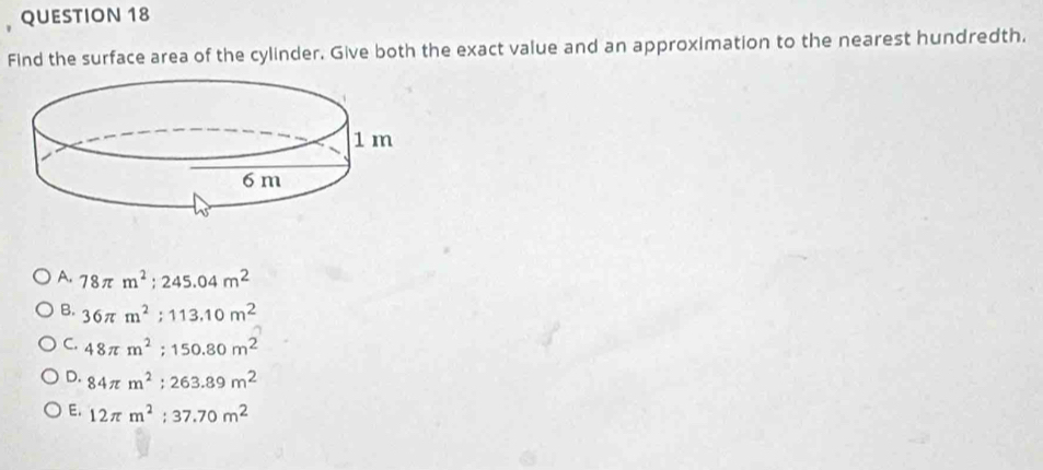 Find the surface area of the cylinder. Give both the exact value and an approximation to the nearest hundredth.
A. 78π m^2; 245.04m^2
B. 36π m^2:113.10m^2
C. 48π m^2; 150.80m^2
D. 84π m^2 : 263.89m^2
E. 12π m^2; 37.70m^2