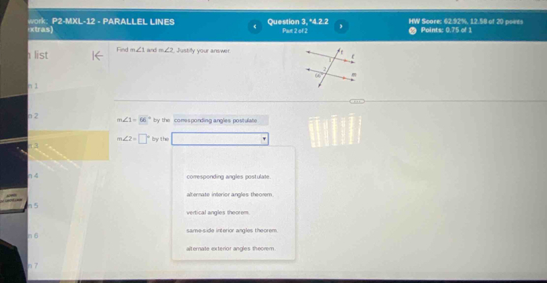 work: P2-MXL-12 - PARALLEL LINES Question 3, *4.2.2 , HW Score: 62.92%, 12.58 of 20 points
xtras) Part 2 of 2 Points: 0.75 of 1
h list Find m∠ 1 and m∠ 2 , Justify your answer.
n 1
n 2 by the corresponding angles postulate
m∠ 1=66°
m∠ 2=□° by the
π 3
η 4 corresponding angles postulate.
alternate interior angles theorm.
n 5
vertical angles theorem.
n 6 same-side interior angles theorem.
alternate exterior angles theorem.
n 7