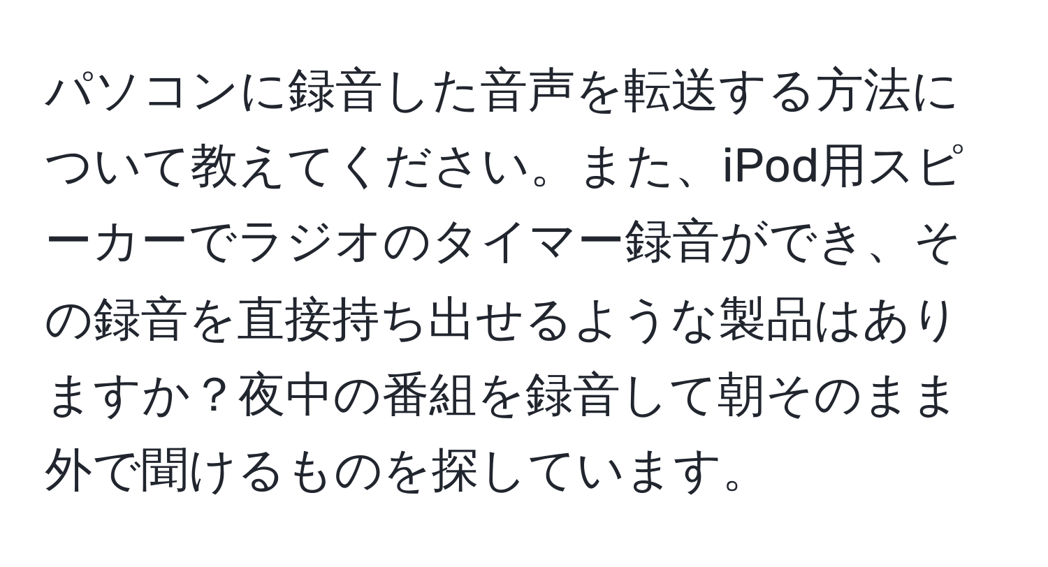 パソコンに録音した音声を転送する方法について教えてください。また、iPod用スピーカーでラジオのタイマー録音ができ、その録音を直接持ち出せるような製品はありますか？夜中の番組を録音して朝そのまま外で聞けるものを探しています。