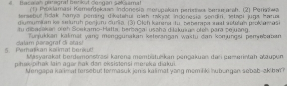 Bacalah paragraf berikut dengan saksama! 
(1) Proklamasi Kemerdekaan Indonesia merupakan peristiwa bersejarah. (2) Peristiwa 
tersebut tidak hanya penting diketahui oleh rakyat Indonesia sendiri, tetapi juga harus 
diumumkan ke seluruh penjuru duñia. (3) Oleh karena itu, beberapa saat setelah proklamasi 
itu dibaçakan oleh Soekarno-Hatta, berbagai usaha dilakukan oleh para pejuang. 
Tunjukkan kalimat yang menggunakan keterangan waktu dan konjungsi penyebaban 
dalam paragraf di atas! 
5. Perhatikan kalimat berikut! 
Másyarakat berdemonstrasi karena membütuhkan pengakuan dari pemerintah ataupun 
pihak-pihak lain agar hak dan eksistensi mereka diakui. 
Mengapa kalimat tersebut termasuk jenis kalimat yang memiliki hubungan sebab-akibat?