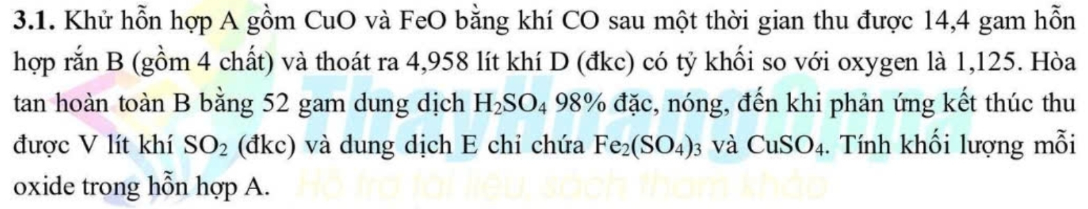 Khử hỗn hợp A gồm CuO và FeO bằng khí CO sau một thời gian thu được 14,4 gam hỗn 
hợp rắn B (gồm 4 chất) và thoát ra 4,958 lít khí D (đkc) có tỷ khối so với oxygen là 1,125. Hòa 
tan hoàn toàn B bằng 52 gam dung dịch H_2SO_498% đặc, nóng, đến khi phản ứng kết thúc thu 
được V lít khí SO_2 (đkc) và dung dịch E chỉ chứa Fe_2(SO_4)_3 và CuSO_4. Tính khối lượng mỗi 
oxide trong hỗn hợp A.