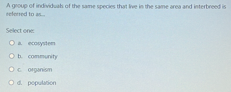 A group of individuals of the same species that live in the same area and interbreed is
referred to as...
Select one:
a. ecosystem
b. community
c. organism
d. population