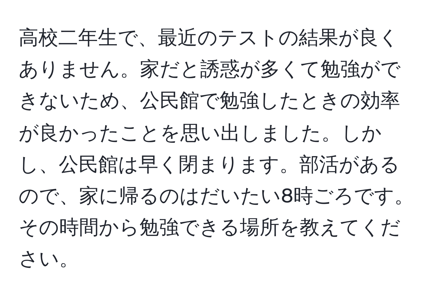 高校二年生で、最近のテストの結果が良くありません。家だと誘惑が多くて勉強ができないため、公民館で勉強したときの効率が良かったことを思い出しました。しかし、公民館は早く閉まります。部活があるので、家に帰るのはだいたい8時ごろです。その時間から勉強できる場所を教えてください。