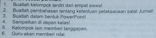 Buatlah kelompok terdiri dari empat siswa! 
2. Buatlah pembahasan tentang ketentuan pelaksanaan salat Jumat! 
3. Buatlah dalam bentuk PowerPoint! 
4. Sampaikan di depan kelas! 
5. Kelompok lain memberi tanggapan. 
6. Guru akan memberi nilai.