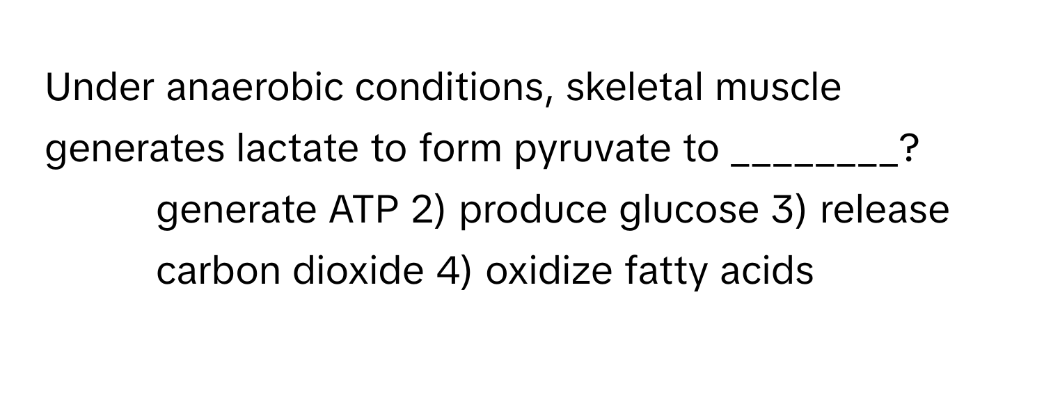 Under anaerobic conditions, skeletal muscle generates lactate to form pyruvate to ________?

1) generate ATP 2) produce glucose 3) release carbon dioxide 4) oxidize fatty acids