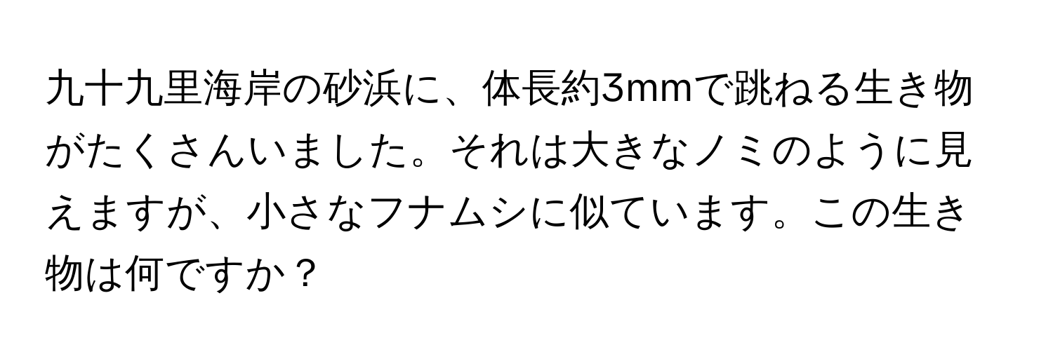 九十九里海岸の砂浜に、体長約3mmで跳ねる生き物がたくさんいました。それは大きなノミのように見えますが、小さなフナムシに似ています。この生き物は何ですか？