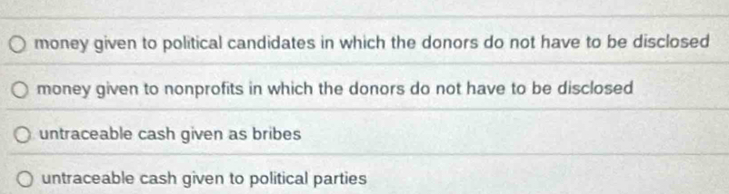 money given to political candidates in which the donors do not have to be disclosed
money given to nonprofits in which the donors do not have to be disclosed
untraceable cash given as bribes
untraceable cash given to political parties