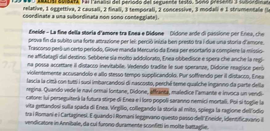 100 ANALISi GuIDATA, Fai l'analisi del período del seguente testo. Sono presenti 3 subordinat
relative, 1 oggettiva, 2 causali, 2 finali, 3 temporali, 2 concessive, 3 modali e 1 strumentale (k
coordinate a una subordinata non sono conteggiate).
Eneide - La fine della storia d'amore tra Enea e Didone Didone arde di passione per Enea, che
prova fin da subito una forte attrazione per lei: perció inizia ben presto tra i due una storia d'amore.
Trascorso però un certo período, Giove manda Mercurio da Enea per esortarlo a compiere la missio
ne affidatagli dal destino. Sebbene sla molto addolorato, Enea obbedisce e spera che anche la regi
na possa accettare il distacco inevitabile. Vedendo tradite le sue speranze, Dídone reagisce peró
violentemente accusandolo e allo stesso tempo supplicandolo. Pur soffrendo per il distacco, Enea
lascia la città con tutti i suoi imbarcandosi di nascosto, perché temne qualche inganno da parte della
regina. Quando vede le navi ormai lontane, Dídone, affranta, maledice l'amante e invoca un vendi-
catore: lui perseguiterà la futura stirpe di Enea e i loro popoli saranno nemici mortali. Poi sí toglie la
vita gettandosí sulla spada di Enea. Virgílio, collegando la storia al mito, spiega la ragione dellodío
tra i Romani e i Cartaginesi. E quando i Romani leggevano questo passo dell'Eneíde, identificavano il
vendicatore in Annibale, da cui furono duramente sconfitti in molte battaglie.