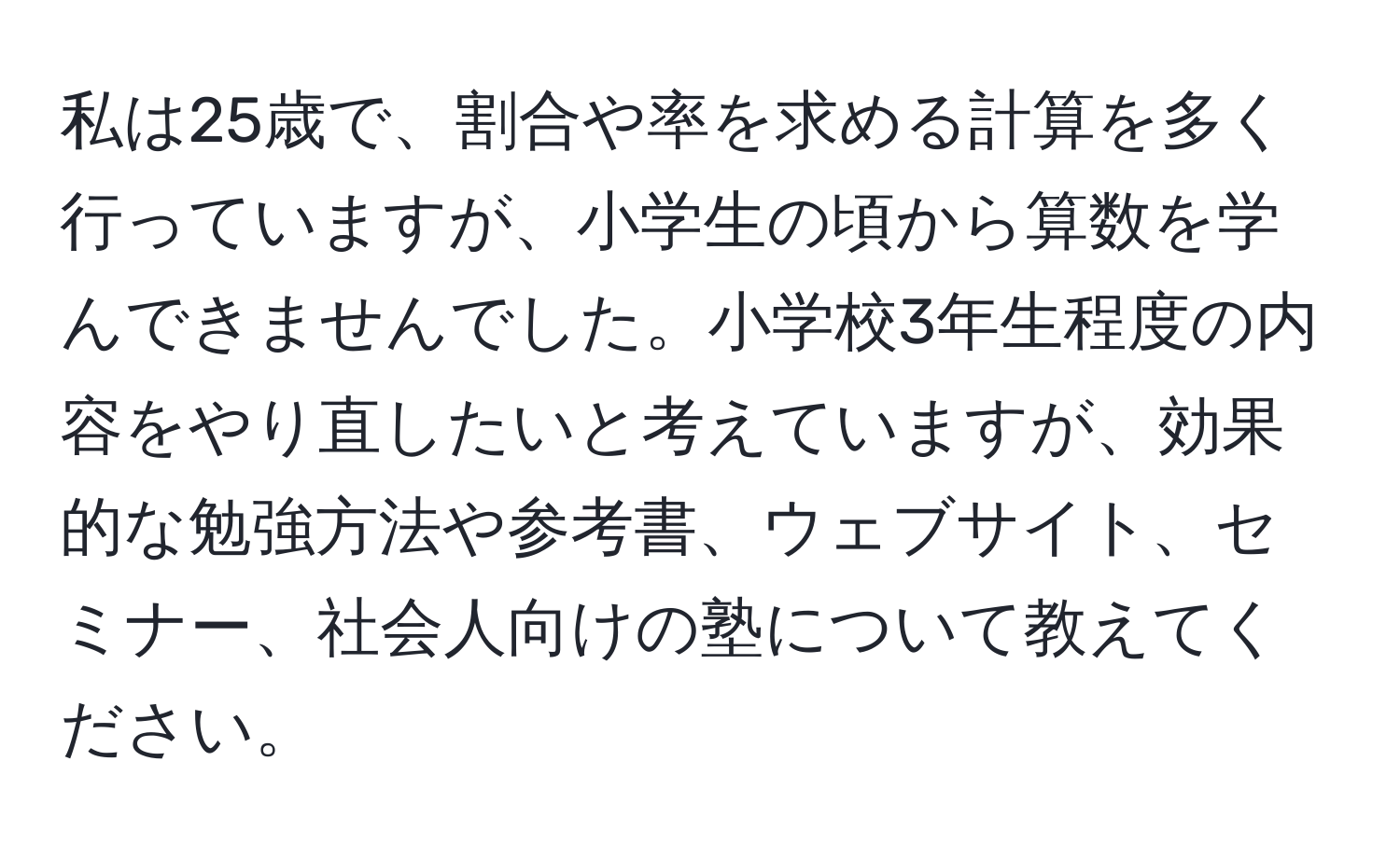 私は25歳で、割合や率を求める計算を多く行っていますが、小学生の頃から算数を学んできませんでした。小学校3年生程度の内容をやり直したいと考えていますが、効果的な勉強方法や参考書、ウェブサイト、セミナー、社会人向けの塾について教えてください。