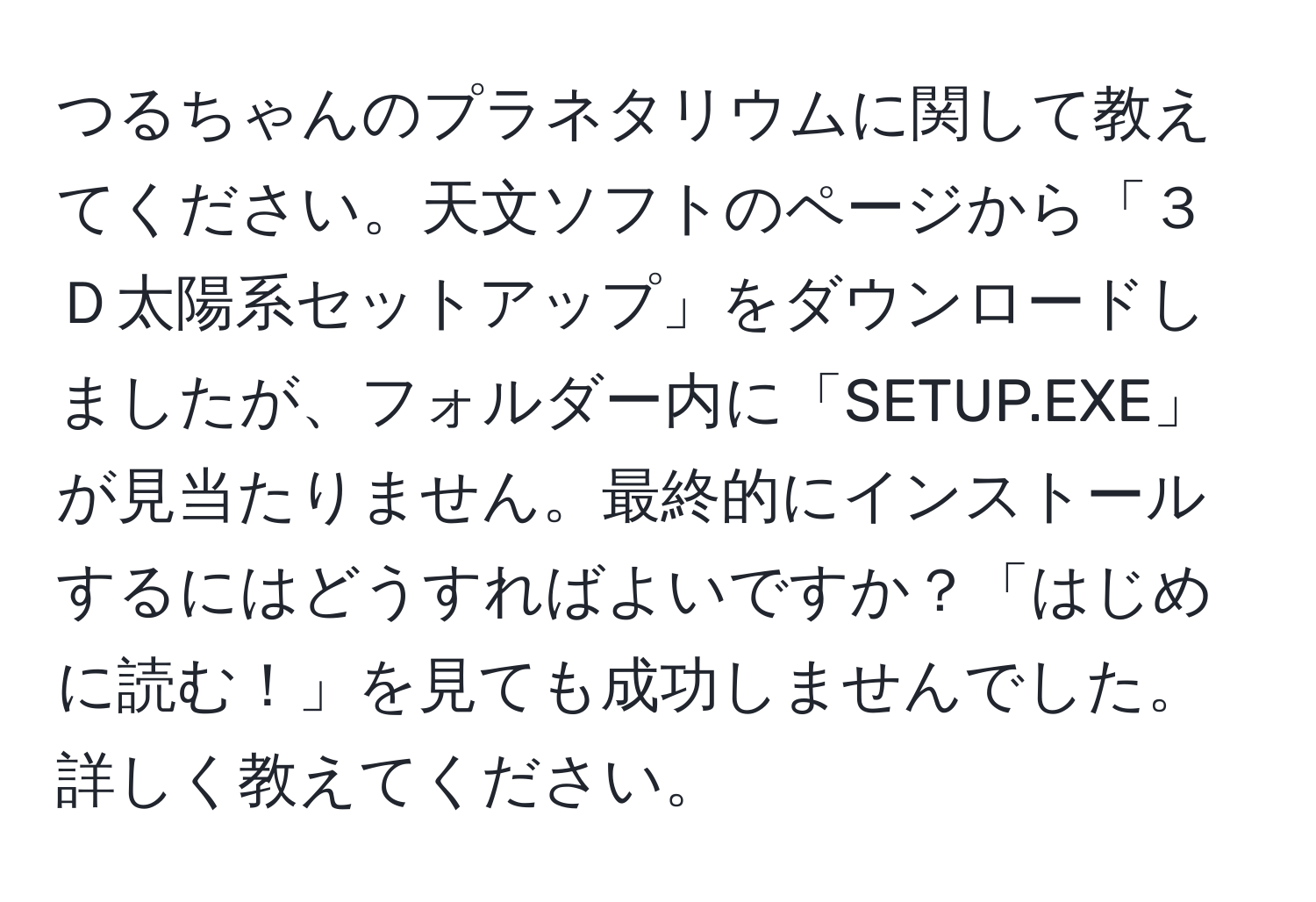 つるちゃんのプラネタリウムに関して教えてください。天文ソフトのページから「３Ｄ太陽系セットアップ」をダウンロードしましたが、フォルダー内に「SETUP.EXE」が見当たりません。最終的にインストールするにはどうすればよいですか？「はじめに読む！」を見ても成功しませんでした。詳しく教えてください。