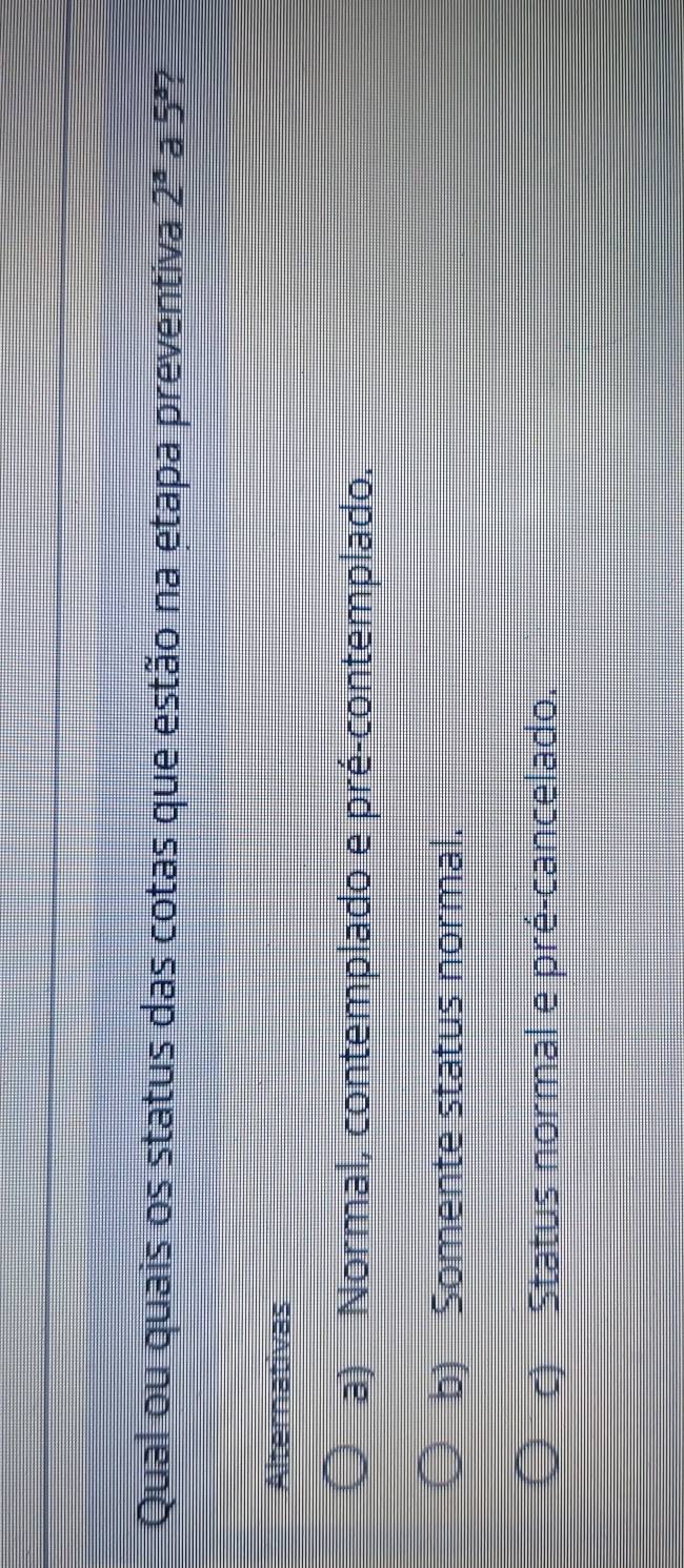 Qual ou quais os status das cotas que estão na etapa preventiva 2^a a 5°
Alternativas
a) Normal, contemplado e pré-contemplado.
b) Somente status normal.
c) Status normal e pré-cancelado.