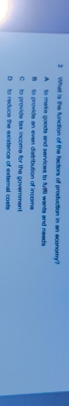 What is the function of the factors of production in an economy?
A to make goods and services to fulfil wants and needs
B to provide an even distribution of income
C to provide tax income for the government
D to reduce the existence of external costs