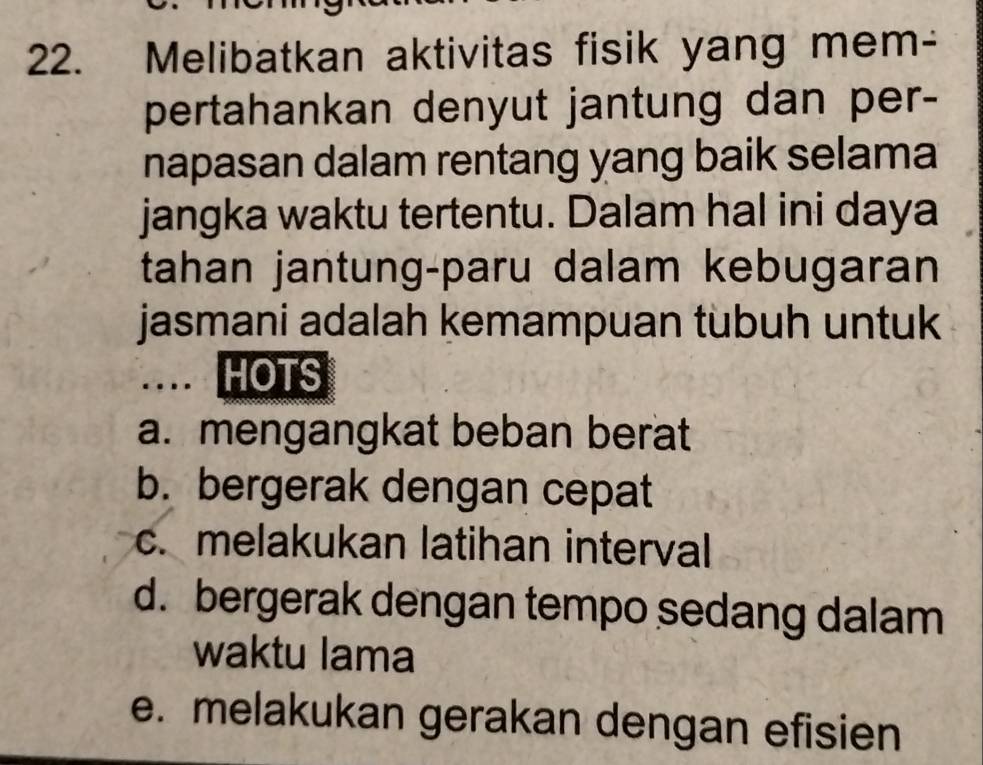 Melibatkan aktivitas fisik yang mem-
pertahankan denyut jantung dan per-
napasan dalam rentang yang baik selama
jangka waktu tertentu. Dalam hal ini daya
tahan jantung-paru dalam kebugaran
jasmani adalah kemampuan tubuh untuk
HOTS
a. mengangkat beban berat
b. bergerak dengan cepat
c. melakukan latihan interval
d. bergerak dengan tempo sedang dalam
waktu lama
e. melakukan gerakan dengan efisien