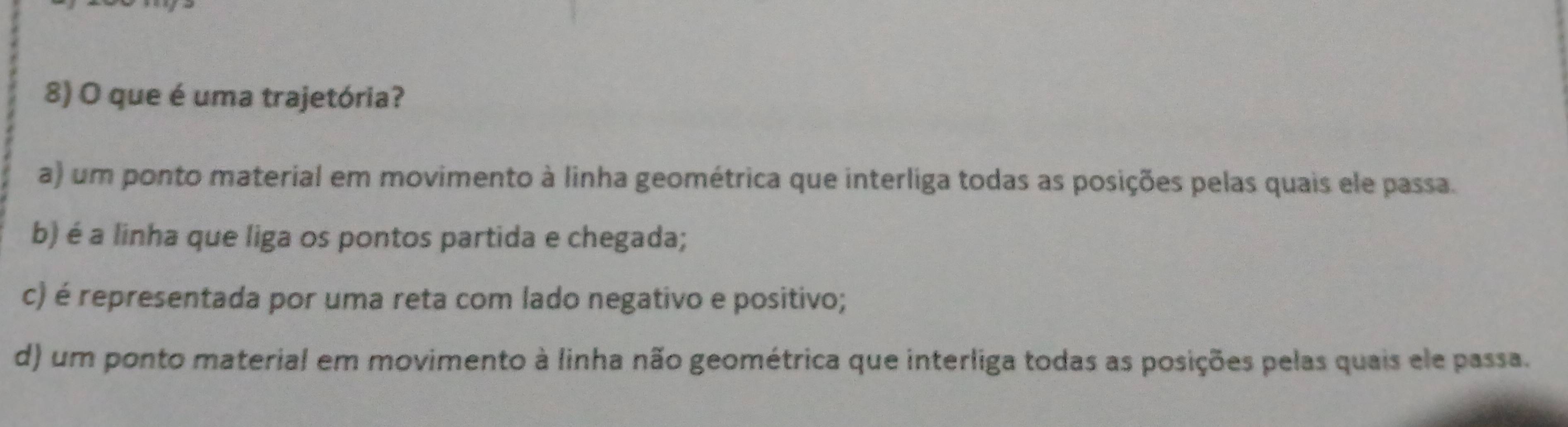 que é uma trajetória?
a) um ponto material em movimento à linha geométrica que interliga todas as posições pelas quais ele passa.
b) é a linha que liga os pontos partida e chegada;
c) é representada por uma reta com lado negativo e positivo;
d) um ponto material em movimento à linha não geométrica que interliga todas as posições pelas quais ele passa.