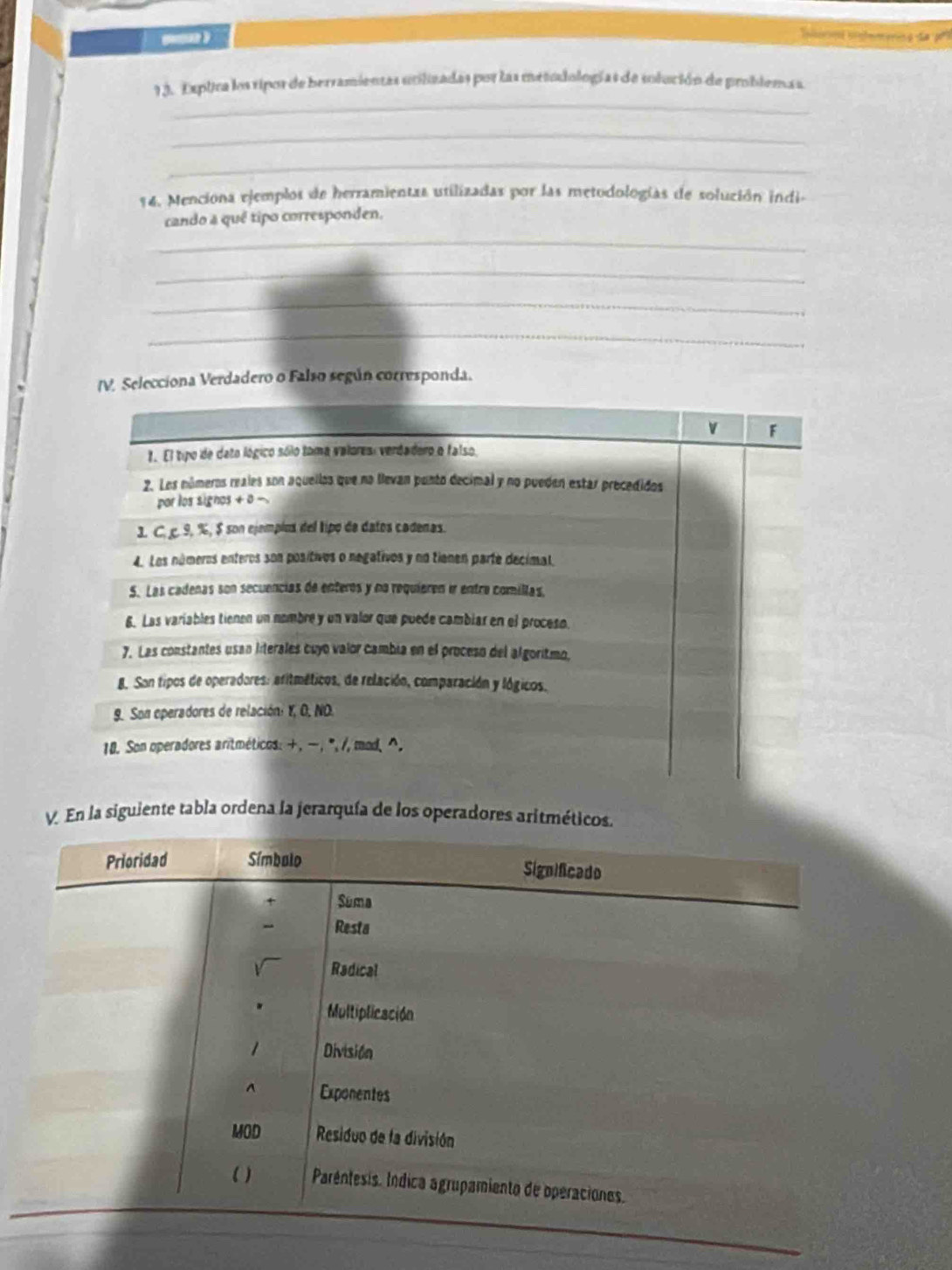 ner ilemer a da 
_ 
1 3. Exptra los ripos de berramientas ucilizadas por las metudologías de solución de problemaa 
_ 
_ 
14. Menciona ejemplos de herramientas utilizadas por las metodologías de solución indi- 
cando a quê tipo corresponden. 
_ 
_ 
_ 
_ 
Selecciona Verdadero o Falso según corresponda. 
V. En la siguiente tabla ordena la jerarquía de los operadores ari