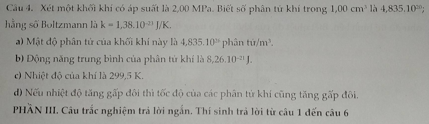 Xét một khối khí có áp suất là 2,00 MPa. Biết số phân tử khí trong 1,00cm^3 là 4,835.10^(20); 
hằng số Boltzmann là k=1,38.10^(-23)J/K. 
a) Mật độ phân tử của khối khí này là 4,835.10^(26) phân tu/m^3. 
Đ Động năng trung bình của phân tử khí là 8,26.10^(-21)J. 
c) Nhiệt độ của khí là 299,5 K. 
d) Nếu nhiệt độ tăng gấp đôi thì tốc độ của các phân tử khí cũng tăng gấp đôi. 
PHÀN III. Câu trắc nghiệm trả lời ngắn. Thí sinh trả lời từ câu 1 đến câu 6