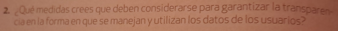 Qué medidas crees que deben considerarse para garantizar la transpare 
cia en la forma en que se manejan y utilizan los datos de los usuarios?