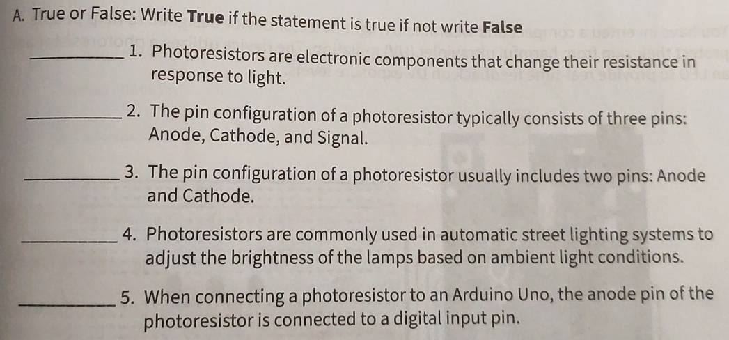 True or False: Write True if the statement is true if not write False 
_1. Photoresistors are electronic components that change their resistance in 
response to light. 
_2. The pin configuration of a photoresistor typically consists of three pins: 
Anode, Cathode, and Signal. 
_3. The pin configuration of a photoresistor usually includes two pins: Anode 
and Cathode. 
_4. Photoresistors are commonly used in automatic street lighting systems to 
adjust the brightness of the lamps based on ambient light conditions. 
_5. When connecting a photoresistor to an Arduino Uno, the anode pin of the 
photoresistor is connected to a digital input pin.