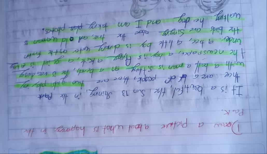 Doaw a pictuce about what is happenies in the 
Park, 
It is a beatifel, the Sun 13 Shinny, in the part 
there are a of people, there are two gds playing 
with a ball, a man is sitting on a bench, he is reading 
the newspapce, a boy is Aring akite, a giol is ave 
under a tree, a lifte boy is duming wnter oothe formin 
the birds are Singing above the free, and old woman is 
walling he dog and I am takeg photes.