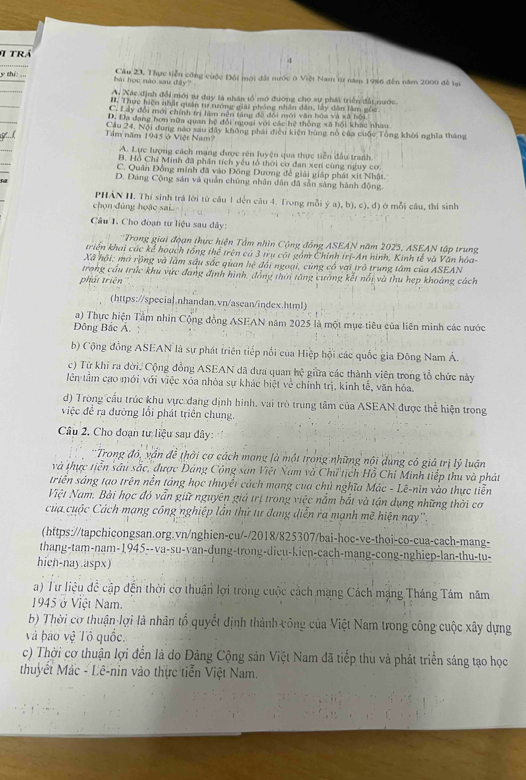 trá
Câu 23. Thực tiền công cuộc Đổi mới đất nước ở Việt Nam từ năm 1986 đến năm 2000 để lại
y thi: ... bài học nào sau đây?
Ai Xác định đổi mới tư duy là nhân tổ mở đường cho sự phát triển đất nước.
B. Thực hiện nhất quân tư tưởng giải phóng nhân dân, lây dân làm gốc.
C. Lây đổi mới chính trị làm nên tàng để đổi mới văn hóa và xã hội
D. Đa dạng hơn nữa quan hệ đổi ngoại với các hệ thống xã hội khác nhau.
Cầu 24. Nội dung nào sau đây không phải điều kiện bùng nổ của cuộc Tổng khởi nghĩa tháng
Tầm năm 1945 ở Việt Nam?
A. Lực lượng cách mạng được rên luyện qua thực tiền đấu tranh.
B. Hồ Chí Minh đã phân tích yếu tổ thời cơ dan xen cùng nguy cơ.
C. Quân Đồng minh đã vào Đông Dương đề giải giáp phát xít Nhật.
D. Đảng Cộng sản và quần chúng nhân dân dã sẵn sảng hành động.
PHÀN II. Thí sinh trả lời từ câu 1 dến câu 4. Trong mỗi ý a), b), c), d) ở mỗi câu, thí sinh
chọn dúng hoặo sai
Câu 1. Chò đoạn từ liệu sau dây:
Trong giai đoạn thực hiện Tầm nhìn Cộng đồng ASEAN năm 2025, ASEAN tập trung
triển khai các kế hoạch tổng thể trên cả 3 trụ cột gồm Chính trị-An hinh, Kinh tế và Văn hóa-
Xã hội: mở rộng và làm sâu sắc quan hệ đối ngoại, cùng cố vai trò trung tâm của ASEAN
trong cầu trúc khu vực đang định hình, đồng thời tăng cường kết nổi và thu hẹp khoảng cách
phát triên ''.
(https://special.nhandan.vn/asean/index.html)
a) Thực hiện Tầm nhìn Cộng đồng ASEAN năm 2025 là một mục tiêu của liên minh các nước
Đông Bắc Á
b) Cộng đồng ASEAN là sự phát triên tiếp nối của Hiệp hội các quốc gia Đông Nam Á.
c) Từ khi ra đời. Cộng đồng ASEAN đã dưa quan hệ giữa các thành viên trong tổ chức này
tlên tầm cao mới với việc xóa nhỏa sự khác biệt về chính trị, kinh tế, văn hóa.
d) Trong cấu trúc khu vực đang dịnh hình, vai trò trung tâm của ASEAN được thể hiện trong
việc đề ra đường lổi phát triển chung.
Câu 2. Cho đoạn tư liệu sau đây:
Trong đó, vấn đề thời cơ cách mạng là một trong những nội dụng có giá trị lý luận
và thực tiễn sâu sắc, được Đảng Cộng san Việt Nam và Chữ tịch Hồ Chí Minh tiếp thu và phát
trin sáng tạo trên nền tảng học thuyết cách mạng của chủ nghĩa Mác - Lê-nin vào thực tiễn
Việt Nam. Bài học đó vẫn giữ nguyên giả trị trong việc nắm bắt và tận dụng những thời cơ
của cuộc Cách mạng công nghiệp lần thứ tư đang diễn ra mạnh mẽ hiện nay''.
(https://tapchicongsan.org.vn/nghien-cu/-/2018/825307/bai-hoc-ve-thoi-co-cua-cach-mang-
thang-tam-nam-1,945--va-su-yan-dung-trong-dieu-kien-cach-mang-cong-nghiep-lan-thu-tu-
hien-nay.aspx)
a) Từ liệu đề cập đến thời cơ thuận lợi trong cuộc cách mạng Cách mạng Tháng Tám năm
1945 ở Việt Nam.
b) Thời cơ thuận lợi là nhân tổ quyết định thành công của Việt Nam trong công cuộc xây dựng
và bào vệ Tô quốc.
c) Thời cơ thuận lợi đến là do Đảng Cộng sản Việt Nam đã tiếp thu và phát triển sáng tạo học
thuyết Mác - Lê-nin vào thực tiễn Việt Nam.