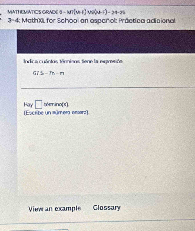 MATHEMATICS GRADE 6 -M7(M-F)M9(M-F)-24-25 
3-4: MathXL for School en español: Práctica adicional 
Indica cuántos términos tiene la expresión.
67.5-7n-m
Hay □ termino(s) 
(Escribe un número entero). 
View an example Glossary