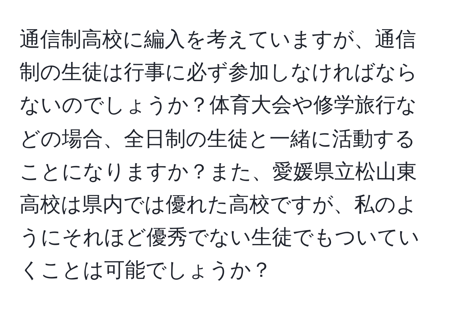 通信制高校に編入を考えていますが、通信制の生徒は行事に必ず参加しなければならないのでしょうか？体育大会や修学旅行などの場合、全日制の生徒と一緒に活動することになりますか？また、愛媛県立松山東高校は県内では優れた高校ですが、私のようにそれほど優秀でない生徒でもついていくことは可能でしょうか？