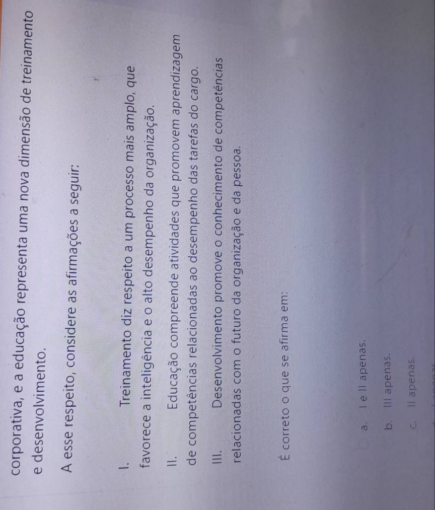 corporativa, e a educação representa uma nova dimensão de treinamento
e desenvolvimento.
A esse respeito, considere as afirmações a seguir:
1. Treinamento diz respeito a um processo mais amplo, que
favorece a inteligência e o alto desempenho da organização.
11. Educação compreende atividades que promovem aprendizagem
de competências relacionadas ao desempenho das tarefas do cargo.
III. Desenvolvimento promove o conhecimento de competências
relacionadas com o futuro da organização e da pessoa.
É correto o que se afirma em:
a. I e ll apenas.
b. Ill apenas.
c. ll apenas.