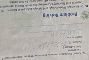 Extend the patlern below by four terms. Write an observation about 
the pattern. 
Rule: subtract 6
Pattern. 76, 
_ 
_ 
Observation 
_ 
Problem Solving 
11. On Mondays, Wednesdays, and Fridays, Luke packs his lunch. On 
Tuesdays and Thursdays, Luke buys his lunch. Draw a nonnumerk 
attern of Luke's lunch for two weeks.