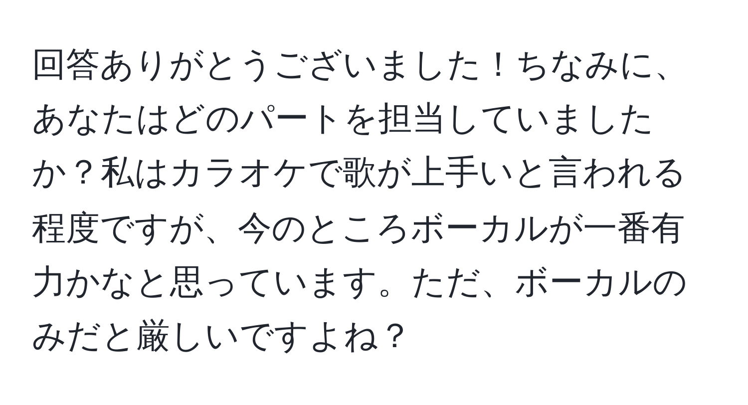 回答ありがとうございました！ちなみに、あなたはどのパートを担当していましたか？私はカラオケで歌が上手いと言われる程度ですが、今のところボーカルが一番有力かなと思っています。ただ、ボーカルのみだと厳しいですよね？