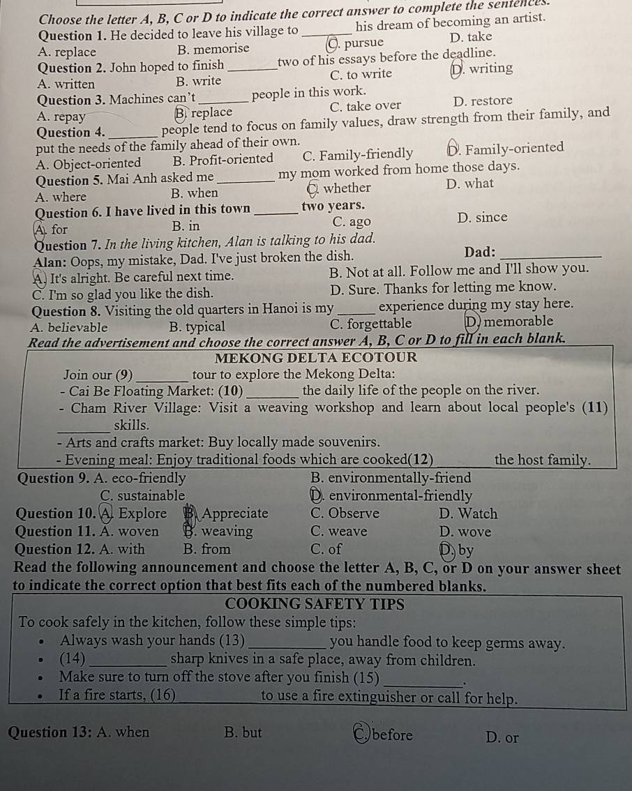 Choose the letter A, B, C or D to indicate the correct answer to complete the sentences
Question 1. He decided to leave his village to_ his dream of becoming an artist.
A. replace B. memorise C. pursue D. take
Question 2. John hoped to finish two of his essays before the deadline.
A. written B. write _C. to write D. writing
Question 3. Machines can’t_ people in this work.
A. repay B. replace C. take over D. restore
Question 4._ people tend to focus on family values, draw strength from their family, and
put the needs of the family ahead of their own.
A. Object-oriented B. Profit-oriented C. Family-friendly D. Family-oriented
Question 5. Mai Anh asked me _my mom worked from home those days.
A. where B. when C. whether
D. what
Question 6. I have lived in this town _two years.
A for B. in C. ago D. since
Question 7. In the living kitchen, Alan is talking to his dad.
Alan: Oops, my mistake, Dad. I've just broken the dish.
Dad:_
A. It's alright. Be careful next time. B. Not at all. Follow me and I'll show you.
C. I'm so glad you like the dish. D. Sure. Thanks for letting me know.
Question 8. Visiting the old quarters in Hanoi is my_ experience during my stay here.
A. believable B. typical C. forgettable D) memorable
Read the advertisement and choose the correct answer A, B, C or D to fill in each blank.
MEKONG DELTA ECOTOUR
Join our (9)_ tour to explore the Mekong Delta:
- Cai Be Floating Market: (10) _the daily life of the people on the river.
. Cham River Village: Visit a weaving workshop and learn about local people's (11)
_
skills.
- Arts and crafts market: Buy locally made souvenirs.
- Evening meal: Enjoy traditional foods which are cooked(12) the host family.
Question 9. A. eco-friendly B. environmentally-friend
C. sustainable D. environmental-friendly
Question 10. A. Explore B Appreciate C. Observe D. Watch
Question 11. A. woven B. weaving C. weave D. wove
Question 12. A. with B. from C. of D by
Read the following announcement and choose the letter A, B, C, or D on your answer sheet
to indicate the correct option that best fits each of the numbered blanks.
COOKING SAFETY TIPS
To cook safely in the kitchen, follow these simple tips:
Always wash your hands (13)_ you handle food to keep germs away.
(14)_ sharp knives in a safe place, away from children.
Make sure to turn off the stove after you finish (15)
_.
If a fire starts, (16) to use a fire extinguisher or call for help.
Question 13:A. when B. but before D. or
