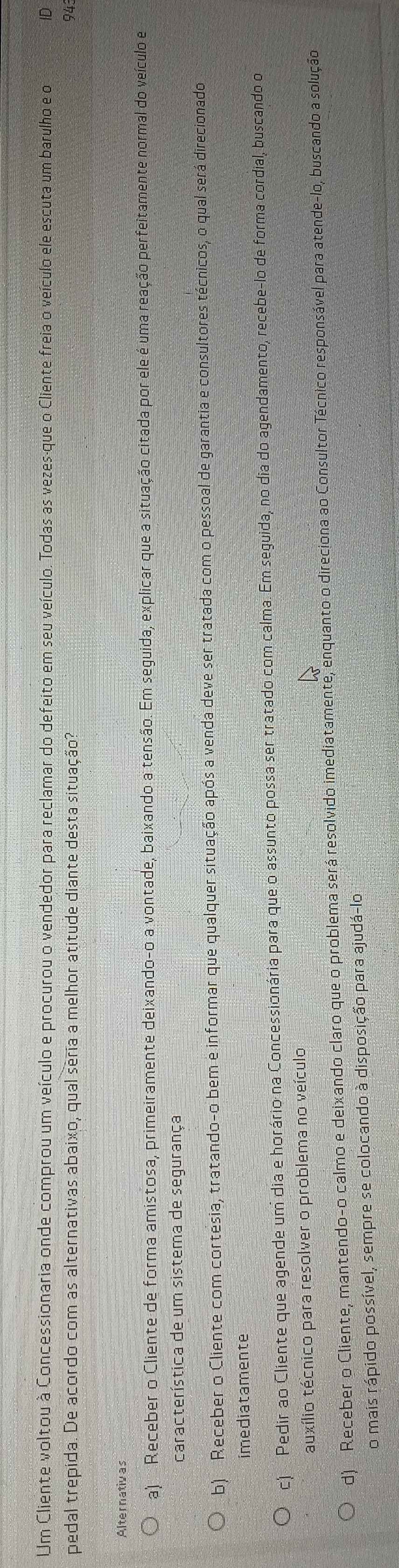 Um Cliente voltou à Concessionaria onde comprou um veículo e procurou o vendedor para reclamar do defeito em seu veículo. Todas as vezes-que o Cliente freia o veículo ele escuta um barulho e o ID
pedal trepida. De acordo com as alternativas abaixo, qual seria a melhor atitude diante desta situação?
Alternativas
a Receber o Cliente de forma amistosa, primeiramente deixando-o a vontade, baixando a tensão. Em seguida, explicar que a situação citada por ele é uma reação perfeitamente normal do veículo e
característica de um sistema de segurança
b) Receber o Cliente com cortesia, tratando-o bem e informar que qualquer situação após a venda deve ser tratada com o pessoal de garantia e consultores técnicos, o qual será direcionado
imediatamente
c) Pedir ao Cliente que agende um dia e horário na Concessionária para que o assunto possa ser tratado com calma. Em seguida, no dia do agendamento, recebe-lo de forma cordial, buscando o
auxílio técnico para resolver o problema no veículo
d) Receber o Cliente, mantendo-o calmo e deixando claro que o problema será resolvido imediatamente, enquanto o direciona ao Consultor Técnico responsável para atende-lo, buscando a solução
o mais rápido possível, sempre se colocando à disposição para ajudá-lo