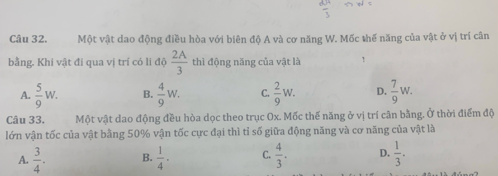 Một vật dao động điều hòa với biên độ A và cơ năng W. Mốc thế năng của vật ở vị trí cân
bằng. Khi vật đi qua vị trí có li độ  2A/3  thì động năng của vật là
A.  5/9 W.  4/9 W.  2/9 W.  7/9 W. 
B.
C.
D.
Câu 33. Một vật dao động đều hòa dọc theo trục Ox. Mốc thế năng ở vị trí cân bằng. Ở thời điểm độ
lớn vận tốc của vật bằng 50% vận tốc cực đại thì tỉ số giữa động năng và cơ năng của vật là
D.
A.  3/4 .  1/4 ·  4/3 .  1/3 . 
B.
C.