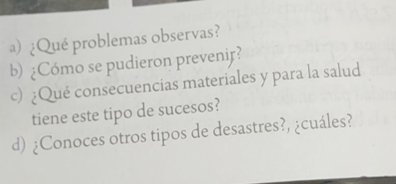 ) ¿Qué problemas observas? 
b) ¿Cómo se pudieron prevenif? 
c) ¿Qué consecuencias materiales y para la salud 
tiene este tipo de sucesos? 
d) ¿Conoces otros tipos de desastres?, ¿cuáles?